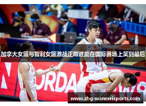 加拿大女篮与智利女篮激战正酣谁能在国际赛场上笑到最后