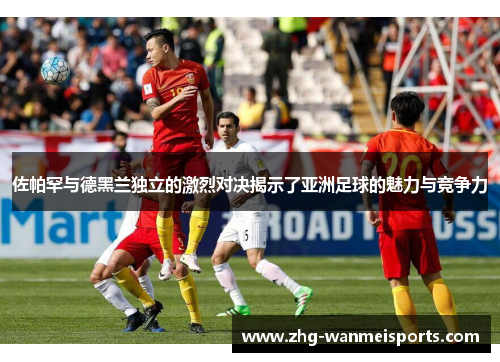 佐帕罕与德黑兰独立的激烈对决揭示了亚洲足球的魅力与竞争力