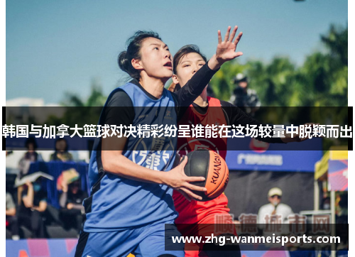 韩国与加拿大篮球对决精彩纷呈谁能在这场较量中脱颖而出