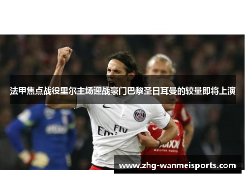 法甲焦点战役里尔主场迎战豪门巴黎圣日耳曼的较量即将上演